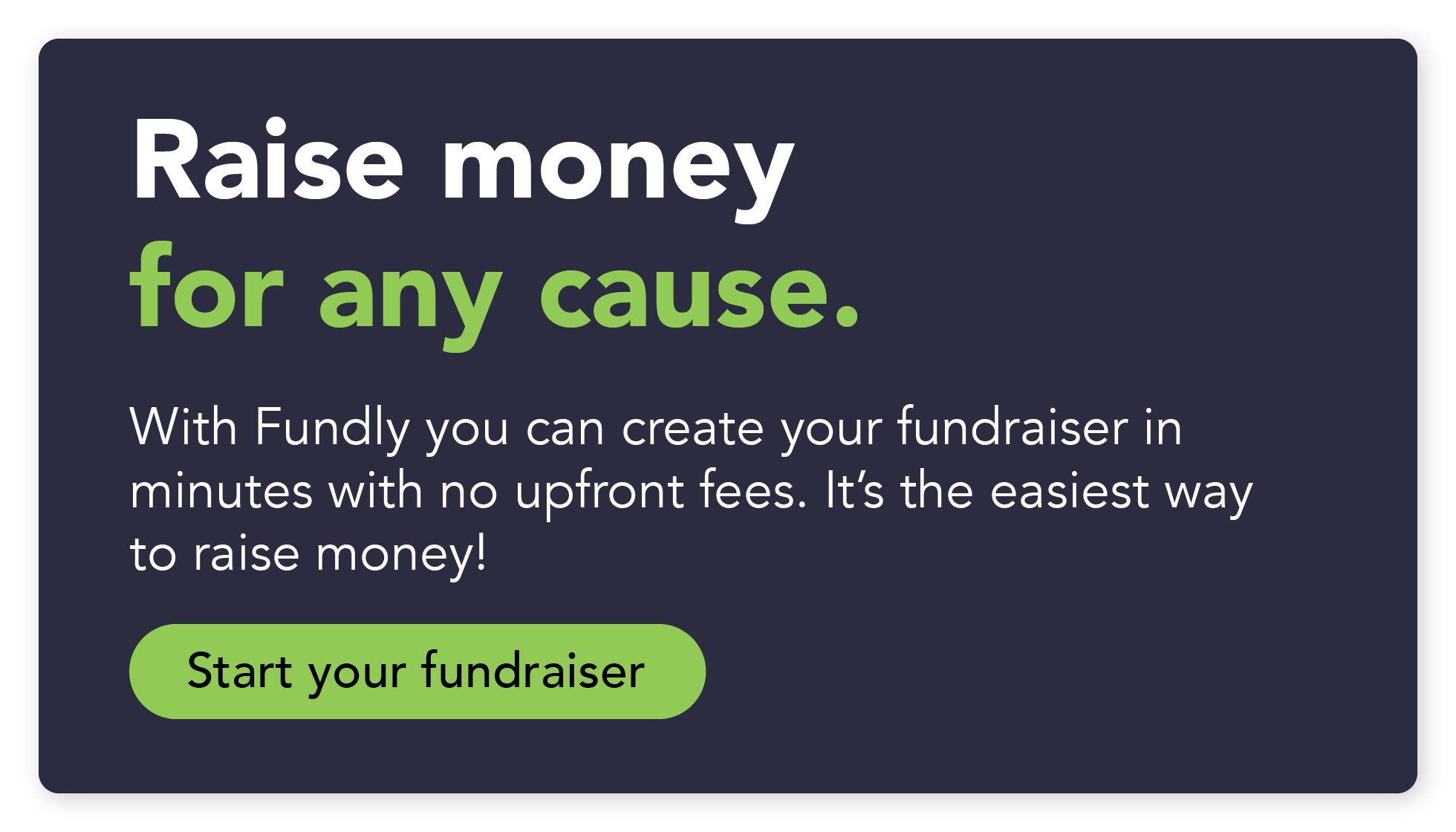 Raise money for any cause. With Fundly, you can create your fundraiser in minutes with no upfront fees. It's the easiest way to raise money! Start your fundraiser. 